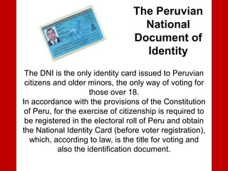 The Peruvian
National
Document of
Identity
The DNI is the only identity card issued to Peruvian
citizens and older minors, the only way of voting for
those over 18.
In accordance with the provisions of the Constitution
of Peru, for the exercise of citizenship is required to
be registered in the electoral roll of Peru and obtain
the National Identity Card (before voter registration),
which, according to law, is the title for voting and
also the identification document.
 