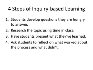 4 Steps of Inquiry-based Learning
1. Students develop questions they are hungry
to answer.
2. Research the topic using time in class.
3. Have students present what they’ve learned.
4. Ask students to reflect on what worked about
the process and what didn’t.
 