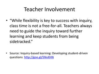Teacher Involvement
• “While flexibility is key to success with inquiry,
class time is not a free-for-all. Teachers always
need to guide the inquiry toward further
learning and keep students from being
sidetracked.”
• Source: Inquiry-based learning: Developing student-driven
questions http://goo.gl/5NvXHN
 