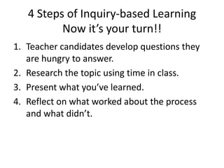 4 Steps of Inquiry-based Learning
Now it’s your turn!!
1. Teacher candidates develop questions they
are hungry to answer.
2. Research the topic using time in class.
3. Present what you’ve learned.
4. Reflect on what worked about the process
and what didn’t.
 