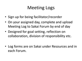 Meeting Logs
• Sign up for being facilitator/recorder
• On your assigned day, complete and upload
Meeting Log to Sakai Forum by end of day
• Designed for goal setting, reflection on
collaboration, division of responsibility etc.
• Log forms are on Sakai under Resources and in
each Forum.
 