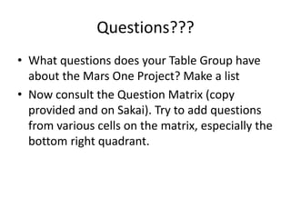 Questions???
• What questions does your Table Group have
about the Mars One Project? Make a list
• Now consult the Question Matrix (copy
provided and on Sakai). Try to add questions
from various cells on the matrix, especially the
bottom right quadrant.
 