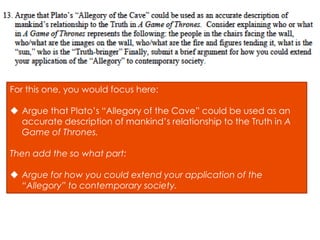For this one, you would focus here:

 Argue that Plato’s “Allegory of the Cave” could be used as an
  accurate description of mankind’s relationship to the Truth in A
  Game of Thrones.

Then add the so what part:

 Argue for how you could extend your application of the
  “Allegory” to contemporary society.
 