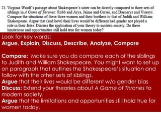 Look for key words:
Argue, Explain, Discuss, Describe, Analyze, Compare

Compare: Make sure you do compare each of the siblings
to Judith and William Shakespeare. You might want to set up
on paragraph that outlines the Shakespeare’s situation and
follow with the other sets of siblings.
Argue that their lives would be different w/o gender bias
Discuss: Extend your theories about A Game of Thrones to
modern society.
Argue that the limitations and opportunities still hold true for
women today.
 