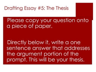 Drafting Essay #5: The Thesis

Please copy your question onto
 a piece of paper.


Directly below it, write a one
 sentence answer that addresses
 the argument portion of the
 prompt. This will be your thesis.
 