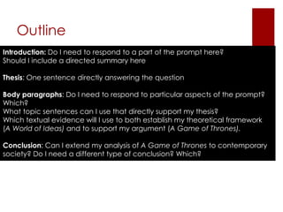 Outline
Introduction: Do I need to respond to a part of the prompt here?
Should I include a directed summary here

Thesis: One sentence directly answering the question

Body paragraphs: Do I need to respond to particular aspects of the prompt?
Which?
What topic sentences can I use that directly support my thesis?
Which textual evidence will I use to both establish my theoretical framework
(A World of Ideas) and to support my argument (A Game of Thrones).

Conclusion: Can I extend my analysis of A Game of Thrones to contemporary
society? Do I need a different type of conclusion? Which?
 