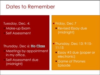 Dates to Remember


 Tuesday, Dec. 4:             Friday, Dec 7
   Make-up Exam                 Revised Essay due
   Self Assessment               (midnight)


                               Thursday, Dec 13: 9:15-
 Thursday, Dec 6:              11:15
   Meetings by appointment      Essay #5 due (paper or
    in my office.                 electronic)
   Self-Assessment due          Game of Thrones
    (midnight)                    Episode
 
