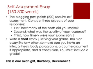 Self-Assessment Essay
 (150-300 words)
• The blogging post points (200) require self-
  assessment. Consider three aspects of your
  responses:
    • First, how many of the posts did you make?
    • Second, what was the quality of your response?
    • Third, how timely were your submissions?
• Write a short essay justifying your grade. This is an
  essay like any other, so make sure you have an
  intro, a thesis, body paragraphs, a counterargument
  if appropriate, and a conclusion. You must include a
  grade!

This is due midnight, Thursday, December 6.
 