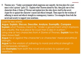 Look for key words:
Argue, Explain, Discuss, Describe, Analyze, Exemplify, Compare
Explain what Thoreau meant by “Under a government which imprisons
any unjustly, the true place for a just man is also in a prison.”
Using one or two characters from A Game of Thrones, Explain how this
idea shows itself.
Argue for or against the character’s or characters’ moral and ethical
strength.
Argue for the wisdom of adhering to moral and ethical strength in
contemporary America.”
Use Examples from both the novel and society to support your
assertions.
 