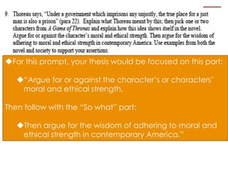For this prompt, your thesis would be focused on this part:

   “Argue for or against the character’s or characters’
    moral and ethical strength.

Then follow with the “So what” part:

   Then argue for the wisdom of adhering to moral and
    ethical strength in contemporary America.”
 