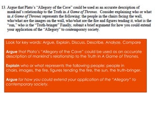 Look for key words: Argue, Explain, Discuss, Describe, Analyze, Compare

Argue that Plato’s “Allegory of the Cave” could be used as an accurate
description of mankind’s relationship to the Truth in A Game of Thrones.

Explain who or what represents the following people: people in
chairs, images, the fire, figures tending the fire, the sun, the truth-bringer.

Argue for how you could extend your application of the “Allegory” to
contemporary society.
 