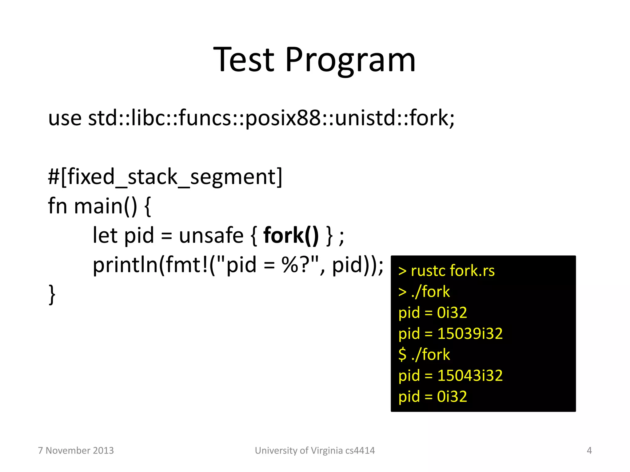Test Program
use std::libc::funcs::posix88::unistd::fork;
#[fixed_stack_segment]
fn main() {
let pid = unsafe { fork() } ;
println(fmt!("pid = %?", pid));
}

7 November 2013

University of Virginia cs4414

> rustc fork.rs
> ./fork
pid = 0i32
pid = 15039i32
$ ./fork
pid = 15043i32
pid = 0i32
4

 