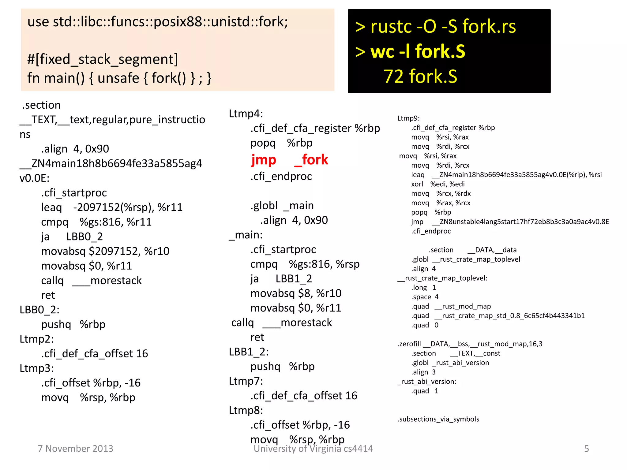 use std::libc::funcs::posix88::unistd::fork;

> rustc -O -S fork.rs
> wc -l fork.S
72 fork.S

#[fixed_stack_segment]
fn main() { unsafe { fork() } ; }
.section
__TEXT,__text,regular,pure_instructio
ns
.align 4, 0x90
__ZN4main18h8b6694fe33a5855ag4
v0.0E:
.cfi_startproc
leaq -2097152(%rsp), %r11
cmpq %gs:816, %r11
ja LBB0_2
movabsq $2097152, %r10
movabsq $0, %r11
callq ___morestack
ret
LBB0_2:
pushq %rbp
Ltmp2:
.cfi_def_cfa_offset 16
Ltmp3:
.cfi_offset %rbp, -16
movq %rsp, %rbp

7 November 2013

Ltmp4:
.cfi_def_cfa_register %rbp
popq %rbp

jmp

_fork

.cfi_endproc
.globl _main
.align 4, 0x90
_main:
.cfi_startproc
cmpq %gs:816, %rsp
ja LBB1_2
movabsq $8, %r10
movabsq $0, %r11
callq ___morestack
ret
LBB1_2:
pushq %rbp
Ltmp7:
.cfi_def_cfa_offset 16
Ltmp8:
.cfi_offset %rbp, -16
movq %rsp, %rbp

University of Virginia cs4414

Ltmp9:
.cfi_def_cfa_register %rbp
movq %rsi, %rax
movq %rdi, %rcx
movq %rsi, %rax
movq %rdi, %rcx
leaq __ZN4main18h8b6694fe33a5855ag4v0.0E(%rip), %rsi
xorl %edi, %edi
movq %rcx, %rdx
movq %rax, %rcx
popq %rbp
jmp __ZN8unstable4lang5start17hf72eb8b3c3a0a9ac4v0.8E
.cfi_endproc

.section
__DATA,__data
.globl __rust_crate_map_toplevel
.align 4
__rust_crate_map_toplevel:
.long 1
.space 4
.quad __rust_mod_map
.quad __rust_crate_map_std_0.8_6c65cf4b443341b1
.quad 0
.zerofill __DATA,__bss,__rust_mod_map,16,3
.section
__TEXT,__const
.globl _rust_abi_version
.align 3
_rust_abi_version:
.quad 1

.subsections_via_symbols

5

 