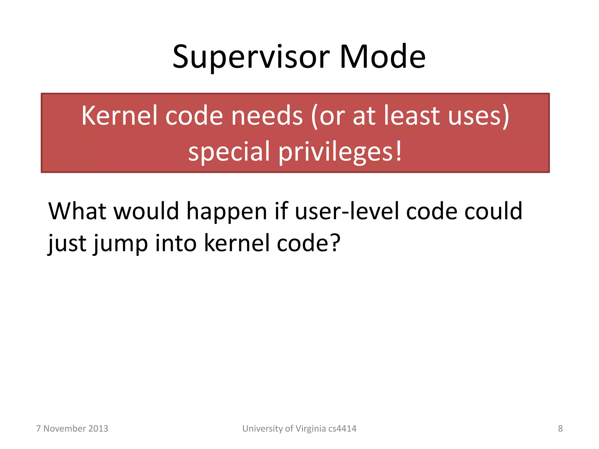 Supervisor Mode
Kernel code needs (or at least uses)
special privileges!
What would happen if user-level code could
just jump into kernel code?

7 November 2013

University of Virginia cs4414

8

 