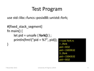 Test Program
use std::libc::funcs::posix88::unistd::fork;
#[fixed_stack_segment]
fn main() {
let pid = unsafe { fork() } ;
println(fmt!("pid = %?", pid));
}

7 November 2013

University of Virginia cs4414

> rustc fork.rs
> ./fork
pid = 0i32
pid = 15039i32
$ ./fork
pid = 15043i32
pid = 0i32
4

 