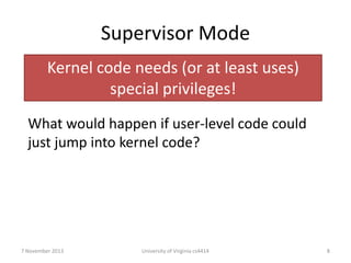 Supervisor Mode
Kernel code needs (or at least uses)
special privileges!
What would happen if user-level code could
just jump into kernel code?

7 November 2013

University of Virginia cs4414

8

 