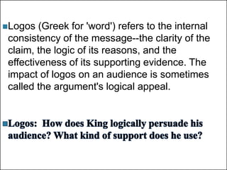 +
Logos (Greek for 'word') refers to the internal
consistency of the message--the clarity of the
claim, the logic of its reasons, and the
effectiveness of its supporting evidence. The
impact of logos on an audience is sometimes
called the argument's logical appeal.
 
