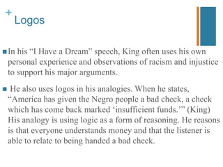 +
Logos
In his “I Have a Dream” speech, King often uses his own
personal experience and observations of racism and injustice
to support his major arguments.
 He also uses logos in his analogies. When he states,
“America has given the Negro people a bad check, a check
which has come back marked ‘insufficient funds.’” (King)
His analogy is using logic as a form of reasoning. He reasons
is that everyone understands money and that the listener is
able to relate to being handed a bad check.
 