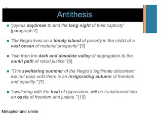 +
Antithesis
 “joyous daybreak to end the long night of their captivity”
[paragraph 2]
 “the Negro lives on a lonely island of poverty in the midst of a
vast ocean of material prosperity” [3]
 “rise from the dark and desolate valley of segregation to the
sunlit path of racial justice” [6]
 “This sweltering summer of the Negro’s legitimate discontent
will not pass until there is an invigorating autumn of freedom
and equality.” [7]
 “sweltering with the heat of oppression, will be transformed into
an oasis of freedom and justice.” [19]
Metaphor and simile
 