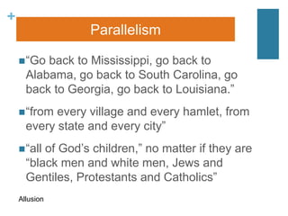 +
“Go back to Mississippi, go back to
Alabama, go back to South Carolina, go
back to Georgia, go back to Louisiana.”
“from every village and every hamlet, from
every state and every city”
“all of God’s children,” no matter if they are
“black men and white men, Jews and
Gentiles, Protestants and Catholics”
Parallelism
Allusion
 