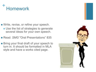 +
Homework
 Write, revise, or refine your speech.
 Use the list of strategies to generate
several ideas for your own speech.
 Read: SMG "Oral Presentations” 835-39
 Bring your final draft of your speech to
turn in. It should be formatted in MLA
style and have a works cited page.
 