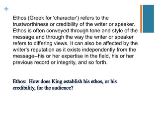 +
Ethos (Greek for 'character') refers to the
trustworthiness or credibility of the writer or speaker.
Ethos is often conveyed through tone and style of the
message and through the way the writer or speaker
refers to differing views. It can also be affected by the
writer's reputation as it exists independently from the
message--his or her expertise in the field, his or her
previous record or integrity, and so forth.
 