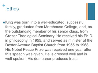 +
Ethos
King was born into a well-educated, successful
family, graduated from Morehouse College, and, as
the outstanding member of his senior class, from
Crozer Theological Seminary. He received his Ph.D.
in philosophy in 1955, and served as minister of the
Dexter Avenue Baptist Church from 1955 to 1968.
His Nobel Peace Prize was received one year after
this speech was given. He is dressed well and is
well-spoken. His demeanor produces trust.
 