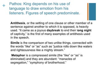 + Pathos: King depends on his use of
language to draw emotion from his
listeners. Figures of speech predominate.
Antithesis, or the setting of one clause or other member of a
sentence against another to which it is opposed, is heavily
used. “It came as a joyous daybreak to end their long night
of captivity,” is the first of many examples of antithesis used
in the speech.
Simile is the comparison of two unlike things, connected with
the words “like” or “as” such as “justice rolls down like waters
and righteousness like a mighty stream.”
Metaphor is a compressed simile (the “like” or “as” is
eliminated) and they are abundant: “manacles of
segregation,” “symphony of brotherhood.”
 