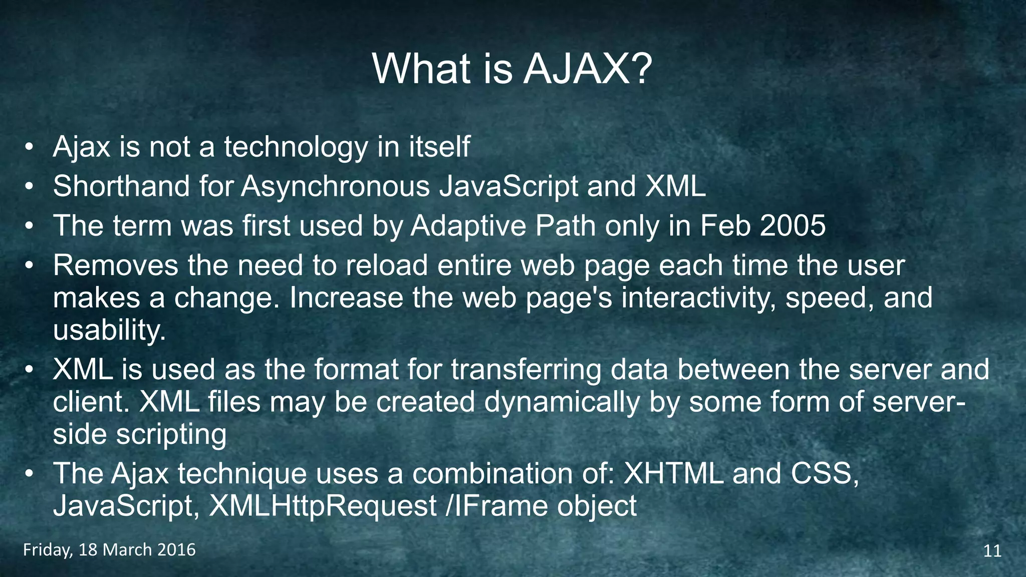 What is AJAX?
• Ajax is not a technology in itself
• Shorthand for Asynchronous JavaScript and XML
• The term was first used by Adaptive Path only in Feb 2005
• Removes the need to reload entire web page each time the user
makes a change. Increase the web page's interactivity, speed, and
usability.
• XML is used as the format for transferring data between the server and
client. XML files may be created dynamically by some form of server-
side scripting
• The Ajax technique uses a combination of: XHTML and CSS,
JavaScript, XMLHttpRequest /IFrame object
Friday, 18 March 2016 11
 