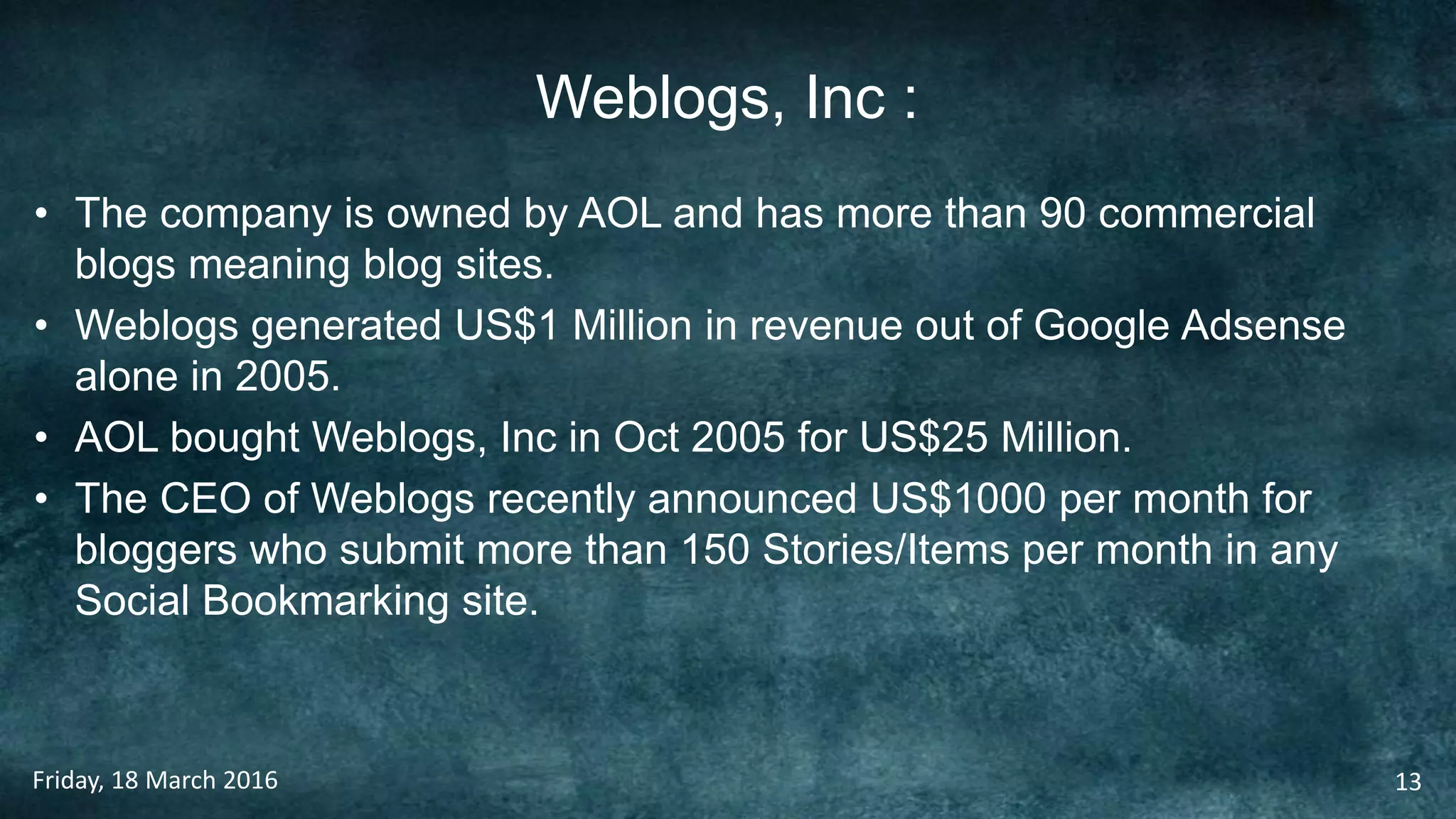 Weblogs, Inc :
• The company is owned by AOL and has more than 90 commercial
blogs meaning blog sites.
• Weblogs generated US$1 Million in revenue out of Google Adsense
alone in 2005.
• AOL bought Weblogs, Inc in Oct 2005 for US$25 Million.
• The CEO of Weblogs recently announced US$1000 per month for
bloggers who submit more than 150 Stories/Items per month in any
Social Bookmarking site.
Friday, 18 March 2016 13
 