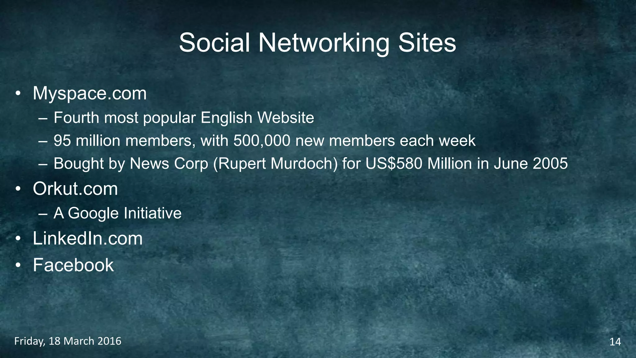 Social Networking Sites
• Myspace.com
– Fourth most popular English Website
– 95 million members, with 500,000 new members each week
– Bought by News Corp (Rupert Murdoch) for US$580 Million in June 2005
• Orkut.com
– A Google Initiative
• LinkedIn.com
• Facebook
Friday, 18 March 2016 14
 