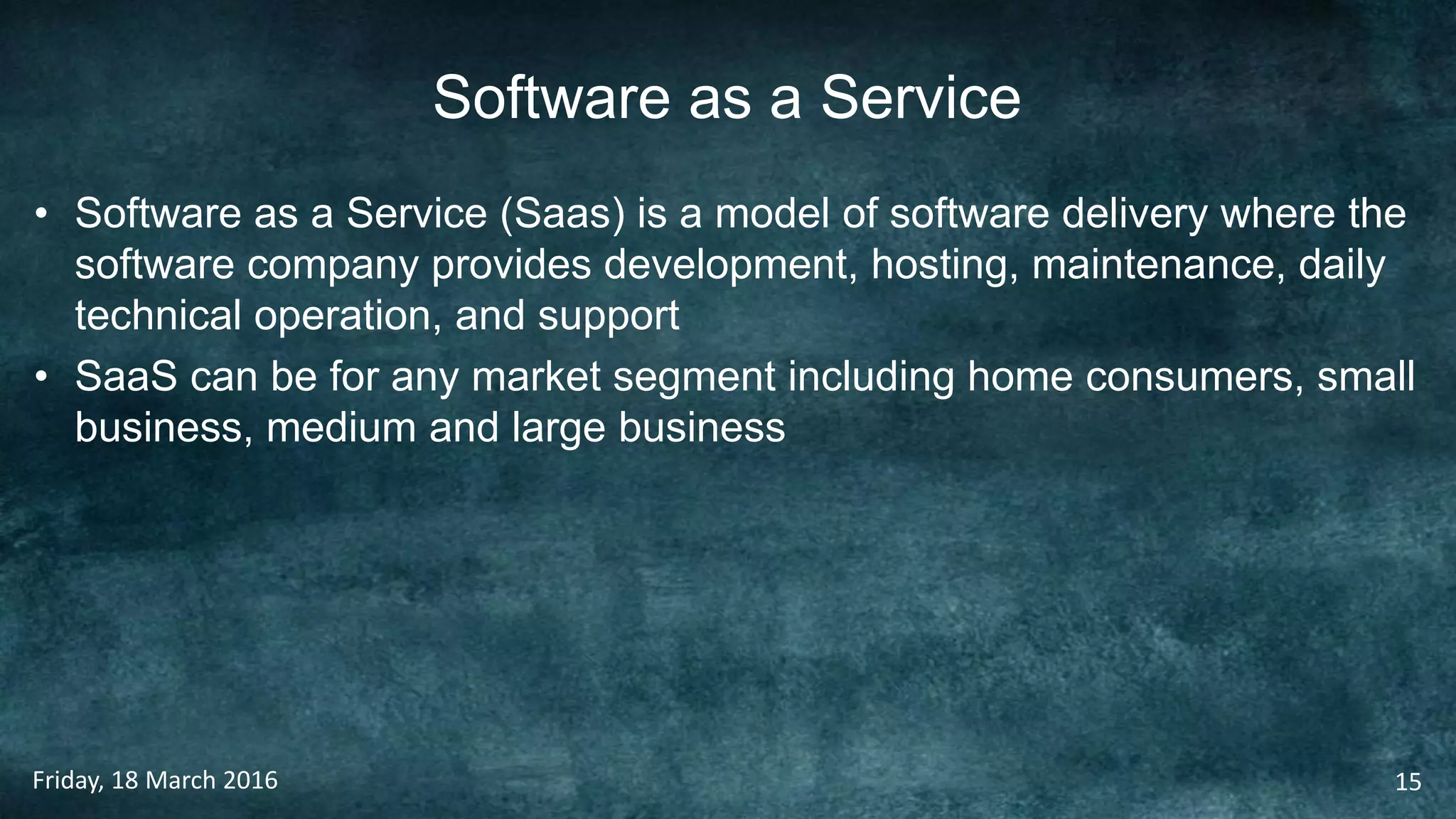 Software as a Service
• Software as a Service (Saas) is a model of software delivery where the
software company provides development, hosting, maintenance, daily
technical operation, and support
• SaaS can be for any market segment including home consumers, small
business, medium and large business
Friday, 18 March 2016 15
 