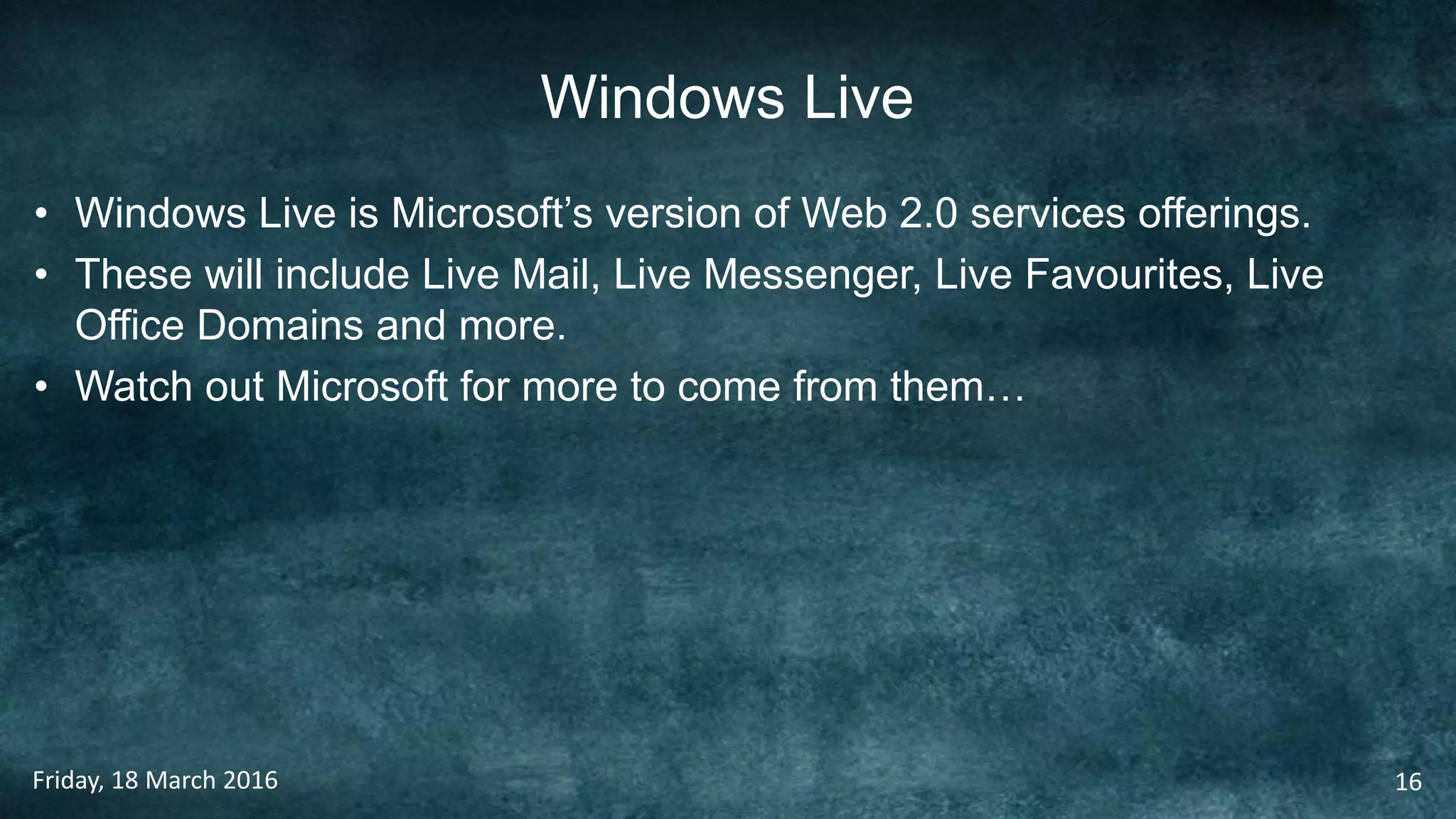 Windows Live
• Windows Live is Microsoft’s version of Web 2.0 services offerings.
• These will include Live Mail, Live Messenger, Live Favourites, Live
Office Domains and more.
• Watch out Microsoft for more to come from them…
Friday, 18 March 2016 16
 