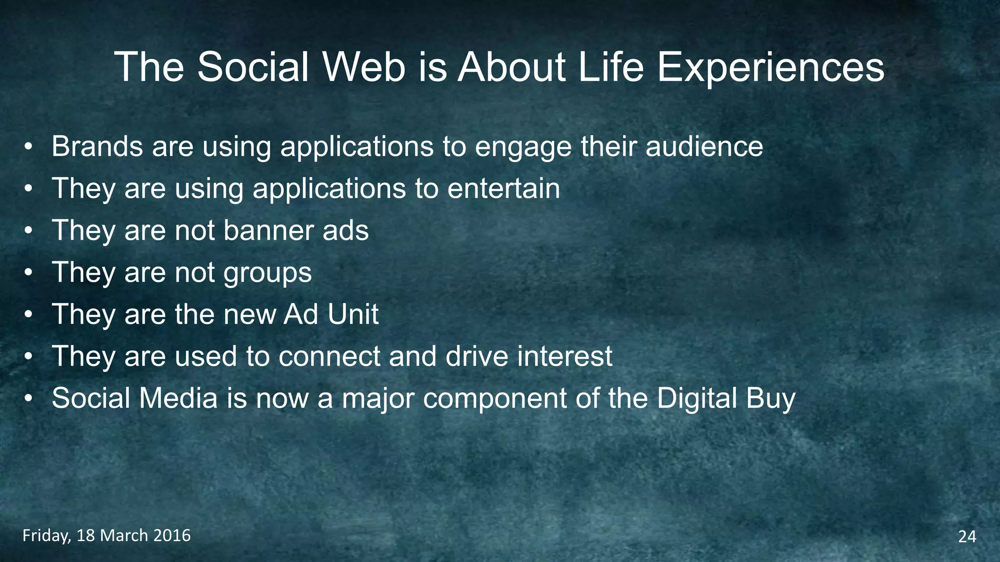 The Social Web is About Life Experiences
• Brands are using applications to engage their audience
• They are using applications to entertain
• They are not banner ads
• They are not groups
• They are the new Ad Unit
• They are used to connect and drive interest
• Social Media is now a major component of the Digital Buy
Friday, 18 March 2016 24
 