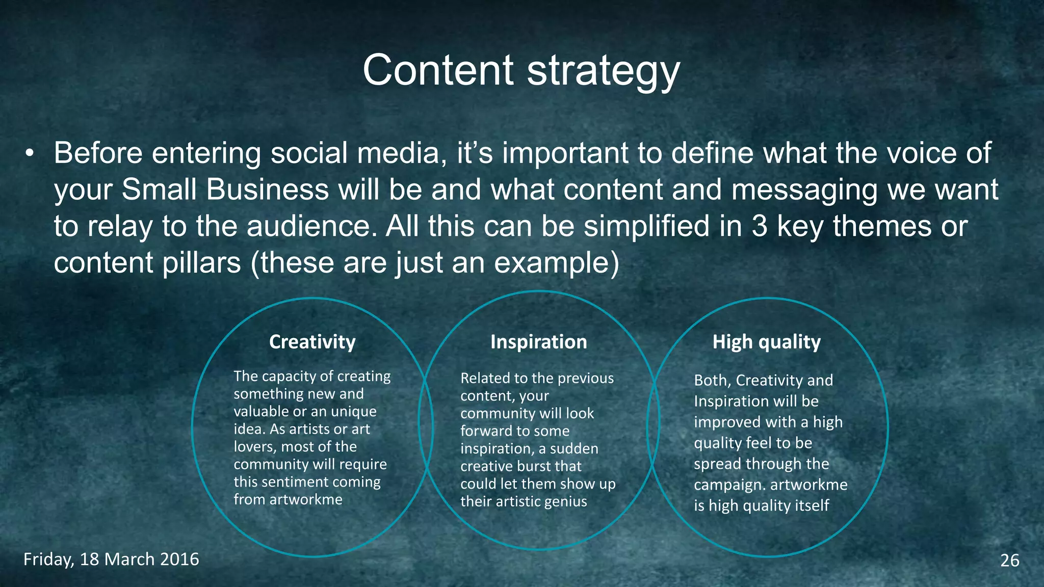 Content strategy
• Before entering social media, it’s important to define what the voice of
your Small Business will be and what content and messaging we want
to relay to the audience. All this can be simplified in 3 key themes or
content pillars (these are just an example)
Friday, 18 March 2016 26
Creativity Inspiration High quality
The capacity of creating
something new and
valuable or an unique
idea. As artists or art
lovers, most of the
community will require
this sentiment coming
from artworkme
Related to the previous
content, your
community will look
forward to some
inspiration, a sudden
creative burst that
could let them show up
their artistic genius
Both, Creativity and
Inspiration will be
improved with a high
quality feel to be
spread through the
campaign. artworkme
is high quality itself
 