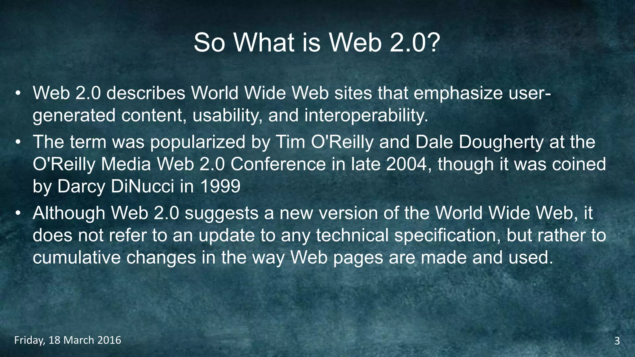 So What is Web 2.0?
• Web 2.0 describes World Wide Web sites that emphasize user-
generated content, usability, and interoperability.
• The term was popularized by Tim O'Reilly and Dale Dougherty at the
O'Reilly Media Web 2.0 Conference in late 2004, though it was coined
by Darcy DiNucci in 1999
• Although Web 2.0 suggests a new version of the World Wide Web, it
does not refer to an update to any technical specification, but rather to
cumulative changes in the way Web pages are made and used.
Friday, 18 March 2016 3
 