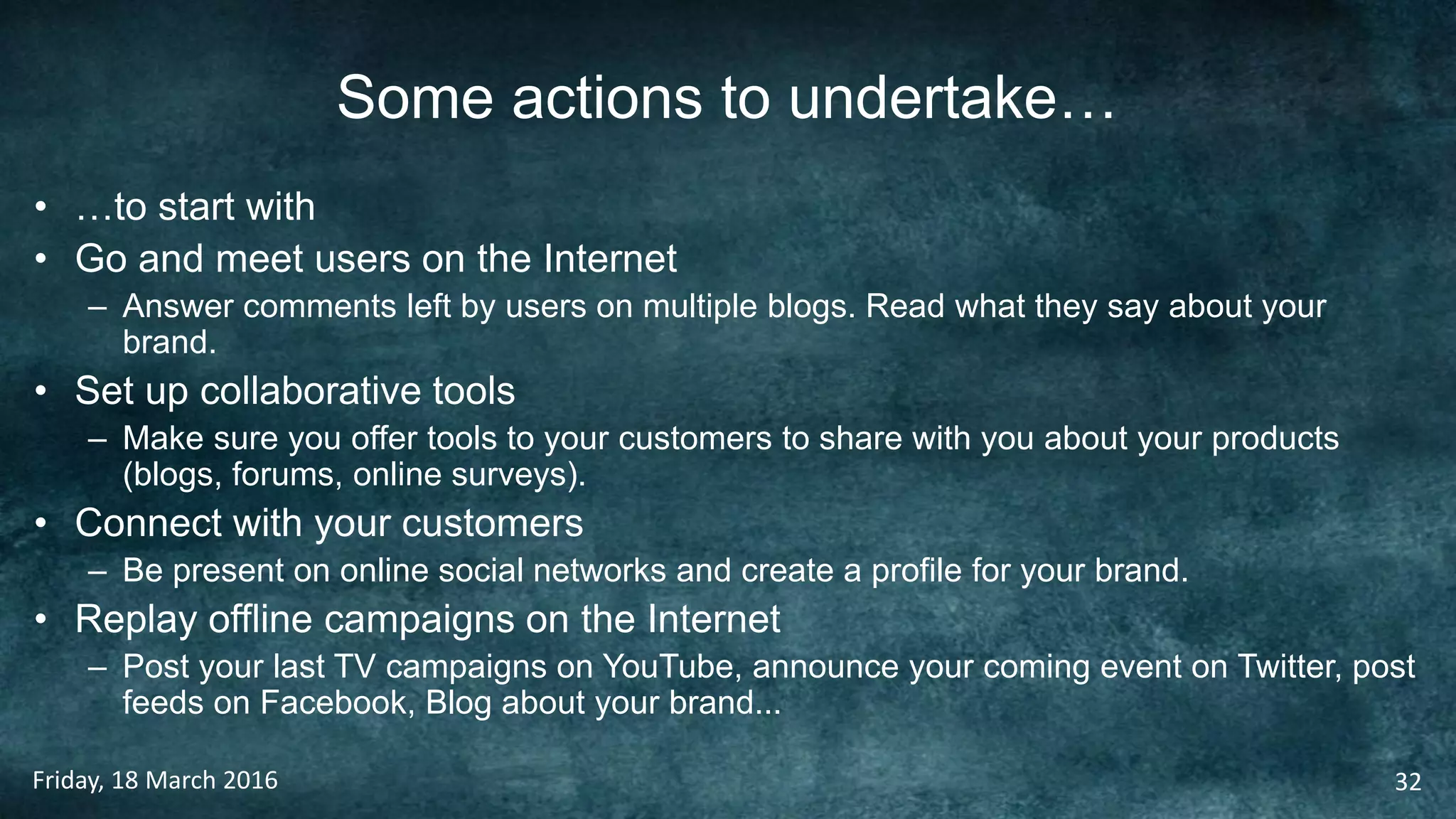 Some actions to undertake…
• …to start with
• Go and meet users on the Internet
– Answer comments left by users on multiple blogs. Read what they say about your
brand.
• Set up collaborative tools
– Make sure you offer tools to your customers to share with you about your products
(blogs, forums, online surveys).
• Connect with your customers
– Be present on online social networks and create a profile for your brand.
• Replay offline campaigns on the Internet
– Post your last TV campaigns on YouTube, announce your coming event on Twitter, post
feeds on Facebook, Blog about your brand...
Friday, 18 March 2016 32
 
