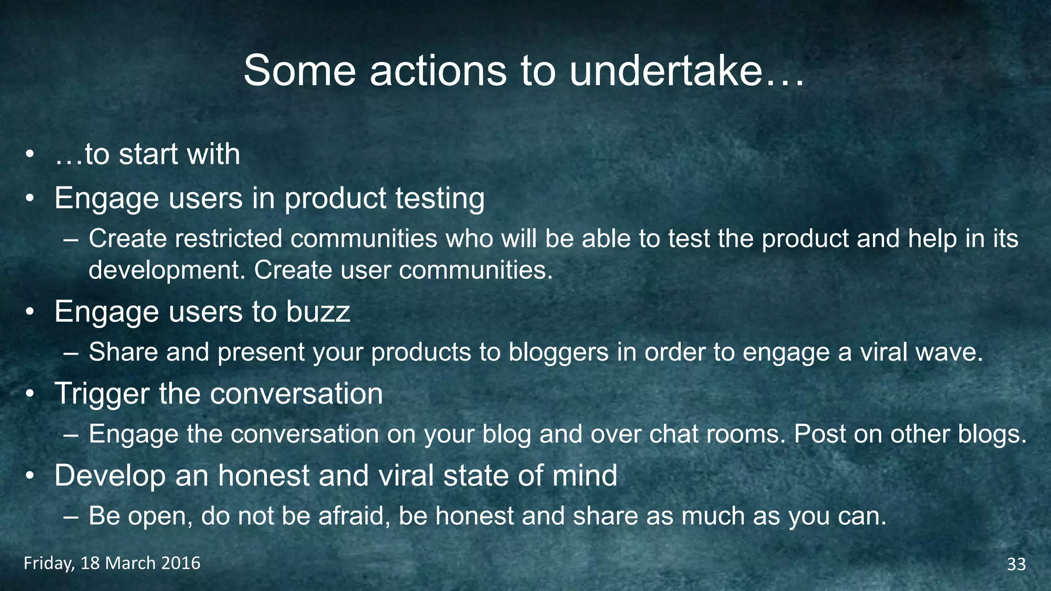 Some actions to undertake…
• …to start with
• Engage users in product testing
– Create restricted communities who will be able to test the product and help in its
development. Create user communities.
• Engage users to buzz
– Share and present your products to bloggers in order to engage a viral wave.
• Trigger the conversation
– Engage the conversation on your blog and over chat rooms. Post on other blogs.
• Develop an honest and viral state of mind
– Be open, do not be afraid, be honest and share as much as you can.
Friday, 18 March 2016 33
 