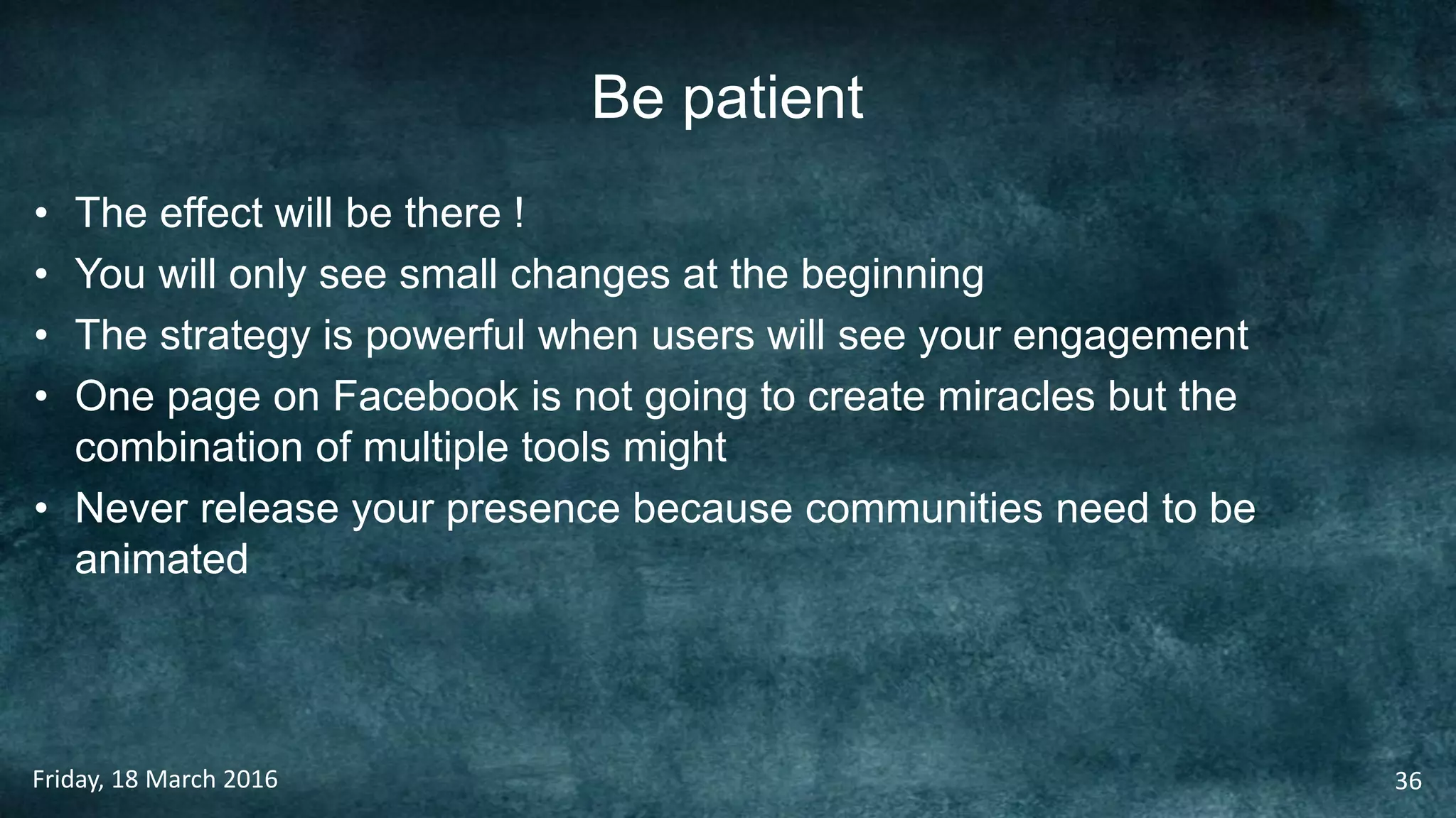 Be patient
• The effect will be there !
• You will only see small changes at the beginning
• The strategy is powerful when users will see your engagement
• One page on Facebook is not going to create miracles but the
combination of multiple tools might
• Never release your presence because communities need to be
animated
Friday, 18 March 2016 36
 