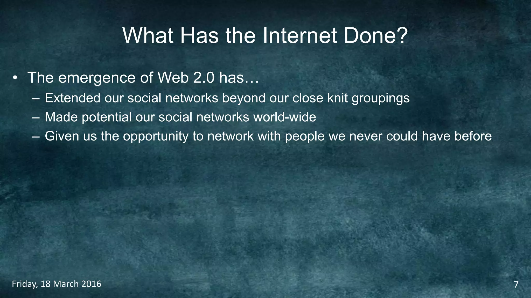 What Has the Internet Done?
• The emergence of Web 2.0 has…
– Extended our social networks beyond our close knit groupings
– Made potential our social networks world-wide
– Given us the opportunity to network with people we never could have before
Friday, 18 March 2016 7
 