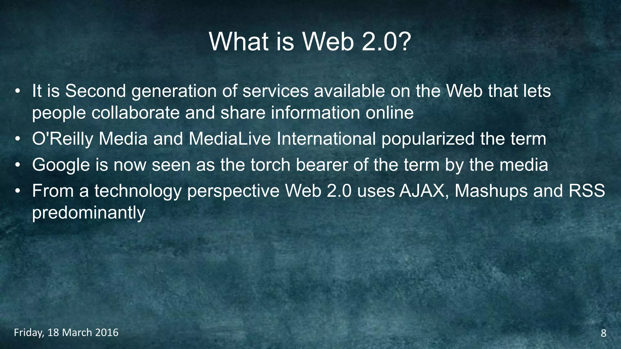 What is Web 2.0?
• It is Second generation of services available on the Web that lets
people collaborate and share information online
• O'Reilly Media and MediaLive International popularized the term
• Google is now seen as the torch bearer of the term by the media
• From a technology perspective Web 2.0 uses AJAX, Mashups and RSS
predominantly
Friday, 18 March 2016 8
 