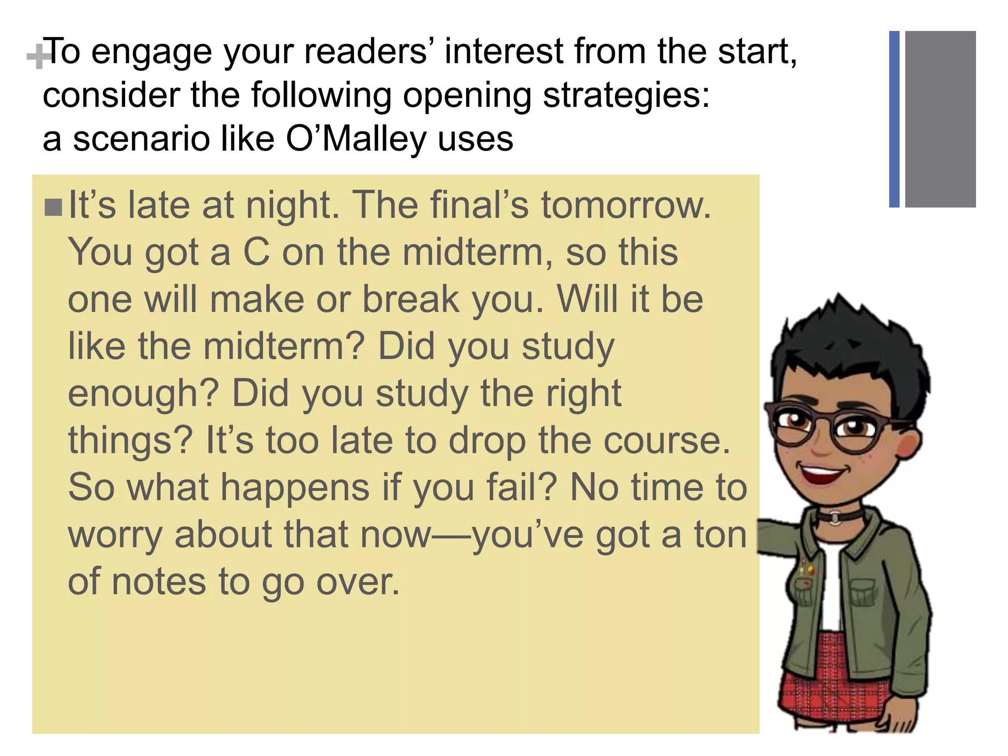 +To engage your readers’ interest from the start,
consider the following opening strategies:
a scenario like O’Malley uses
It’s late at night. The final’s tomorrow.
You got a C on the midterm, so this
one will make or break you. Will it be
like the midterm? Did you study
enough? Did you study the right
things? It’s too late to drop the course.
So what happens if you fail? No time to
worry about that now—you’ve got a ton
of notes to go over.
 