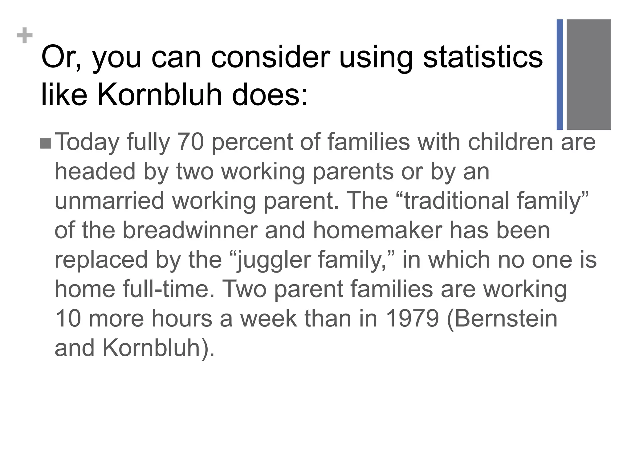 +
Or, you can consider using statistics
like Kornbluh does:
Today fully 70 percent of families with children are
headed by two working parents or by an
unmarried working parent. The “traditional family”
of the breadwinner and homemaker has been
replaced by the “juggler family,” in which no one is
home full-time. Two parent families are working
10 more hours a week than in 1979 (Bernstein
and Kornbluh).
 