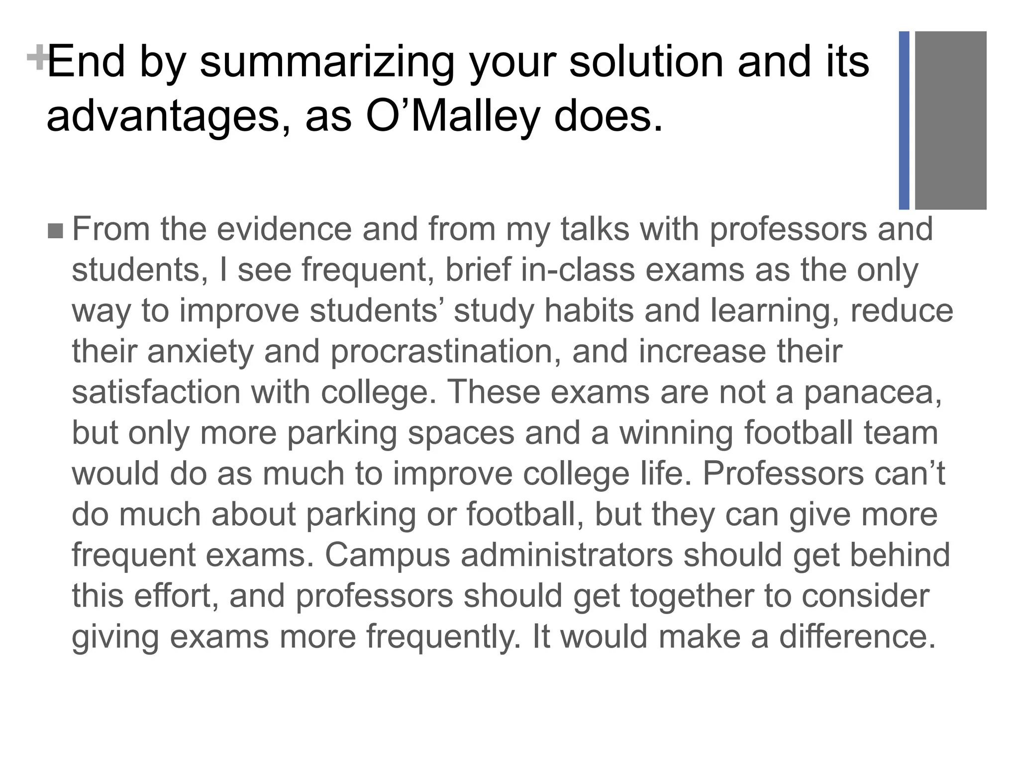 +End by summarizing your solution and its
advantages, as O’Malley does.
 From the evidence and from my talks with professors and
students, I see frequent, brief in-class exams as the only
way to improve students’ study habits and learning, reduce
their anxiety and procrastination, and increase their
satisfaction with college. These exams are not a panacea,
but only more parking spaces and a winning football team
would do as much to improve college life. Professors can’t
do much about parking or football, but they can give more
frequent exams. Campus administrators should get behind
this effort, and professors should get together to consider
giving exams more frequently. It would make a difference.
 