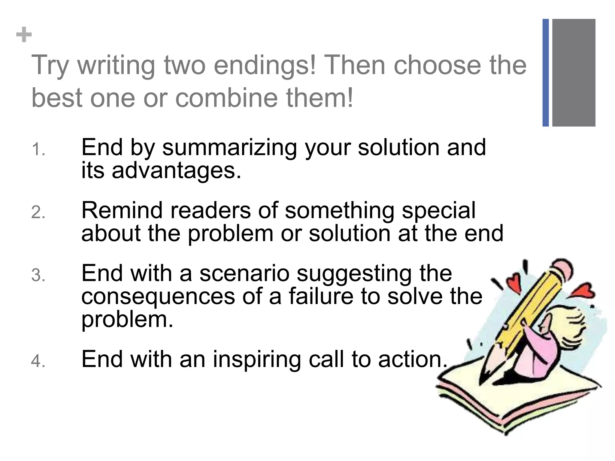 +
Try writing two endings! Then choose the
best one or combine them!
1. End by summarizing your solution and
its advantages.
2. Remind readers of something special
about the problem or solution at the end
3. End with a scenario suggesting the
consequences of a failure to solve the
problem.
4. End with an inspiring call to action.
 