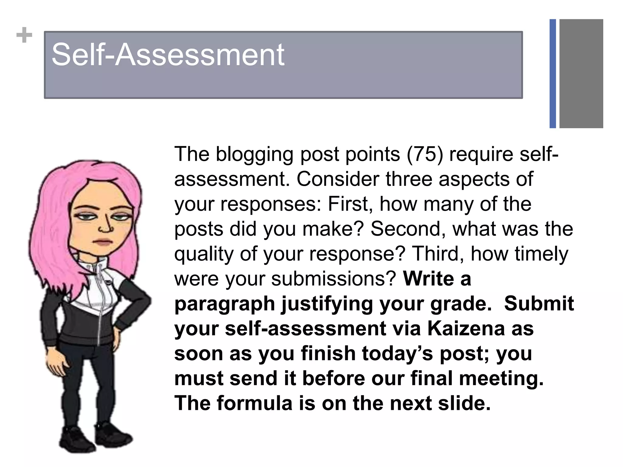 +
The blogging post points (75) require self-
assessment. Consider three aspects of
your responses: First, how many of the
posts did you make? Second, what was the
quality of your response? Third, how timely
were your submissions? Write a
paragraph justifying your grade. Submit
your self-assessment via Kaizena as
soon as you finish today’s post; you
must send it before our final meeting.
The formula is on the next slide.
Self-Assessment
 