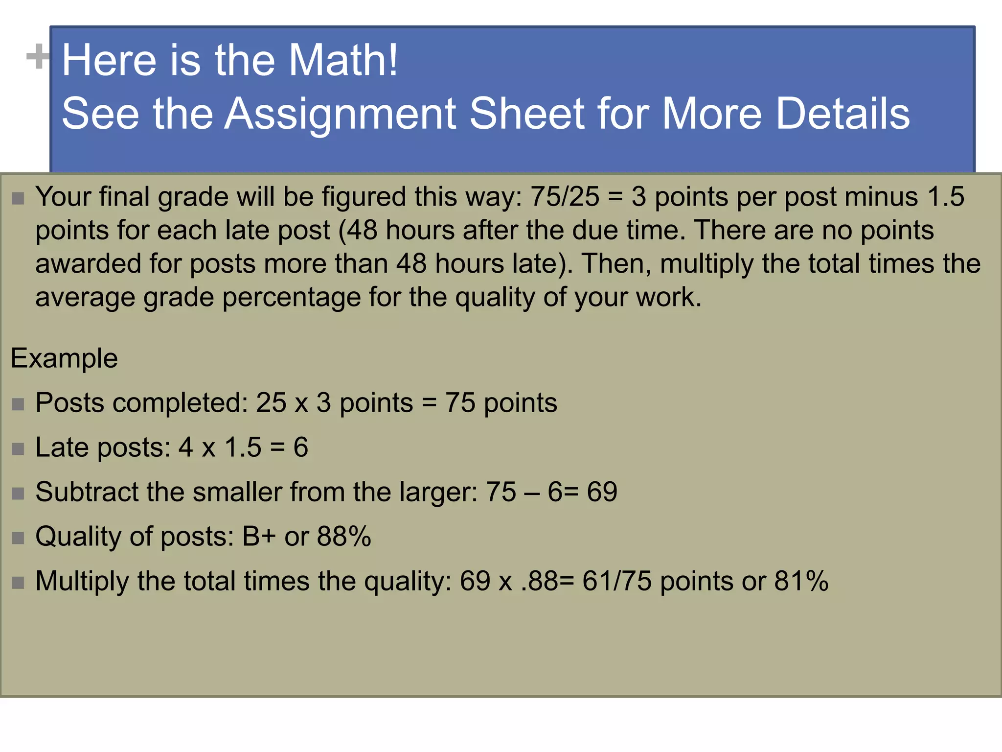 +Here is the Math!
See the Assignment Sheet for More Details
 Your final grade will be figured this way: 75/25 = 3 points per post minus 1.5
points for each late post (48 hours after the due time. There are no points
awarded for posts more than 48 hours late). Then, multiply the total times the
average grade percentage for the quality of your work.
Example
 Posts completed: 25 x 3 points = 75 points
 Late posts: 4 x 1.5 = 6
 Subtract the smaller from the larger: 75 – 6= 69
 Quality of posts: B+ or 88%
 Multiply the total times the quality: 69 x .88= 61/75 points or 81%
 