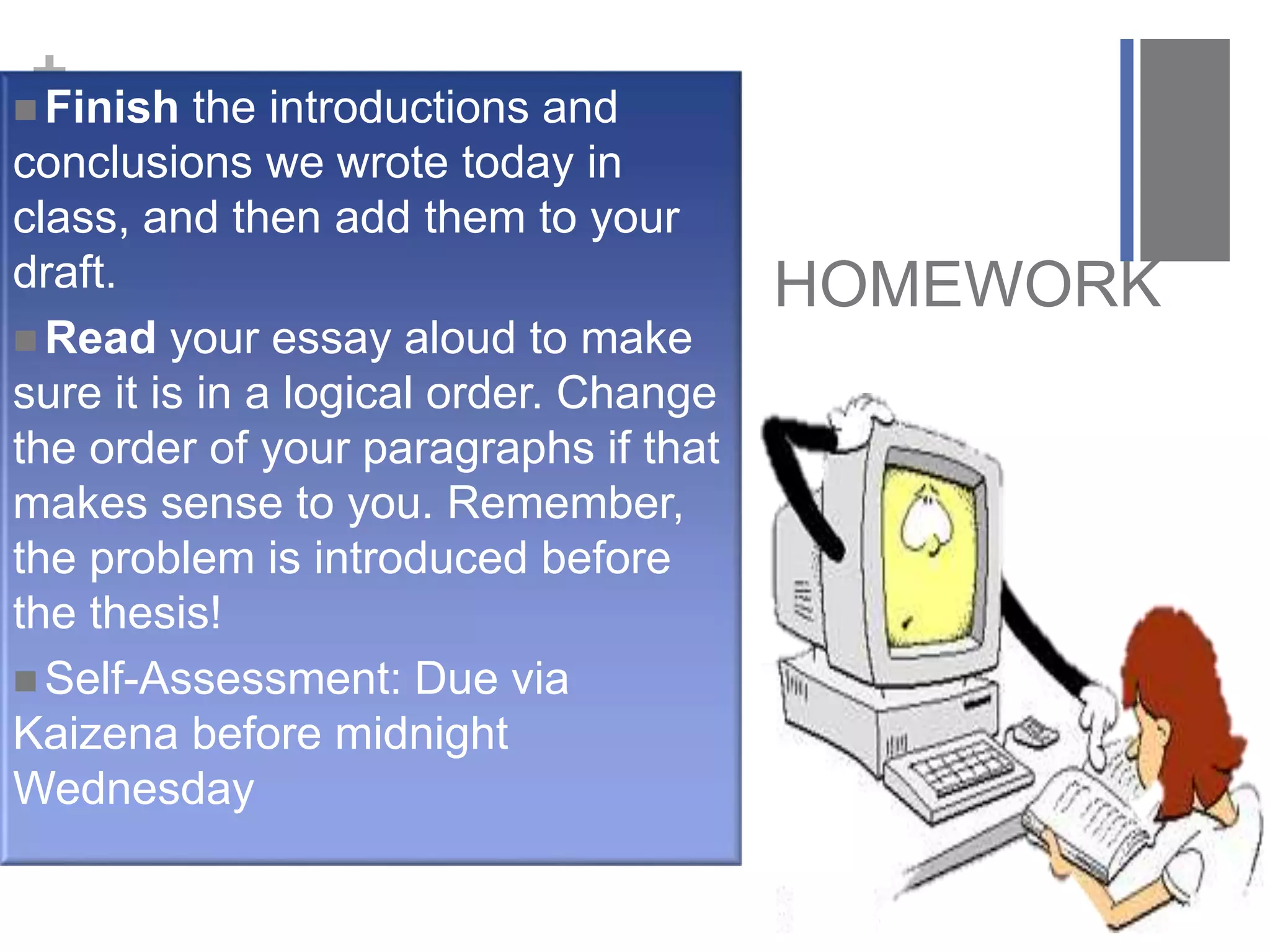 +
HOMEWORK
 Finish the introductions and
conclusions we wrote today in
class, and then add them to your
draft.
 Read your essay aloud to make
sure it is in a logical order. Change
the order of your paragraphs if that
makes sense to you. Remember,
the problem is introduced before
the thesis!
 Self-Assessment: Due via
Kaizena before midnight
Wednesday
 