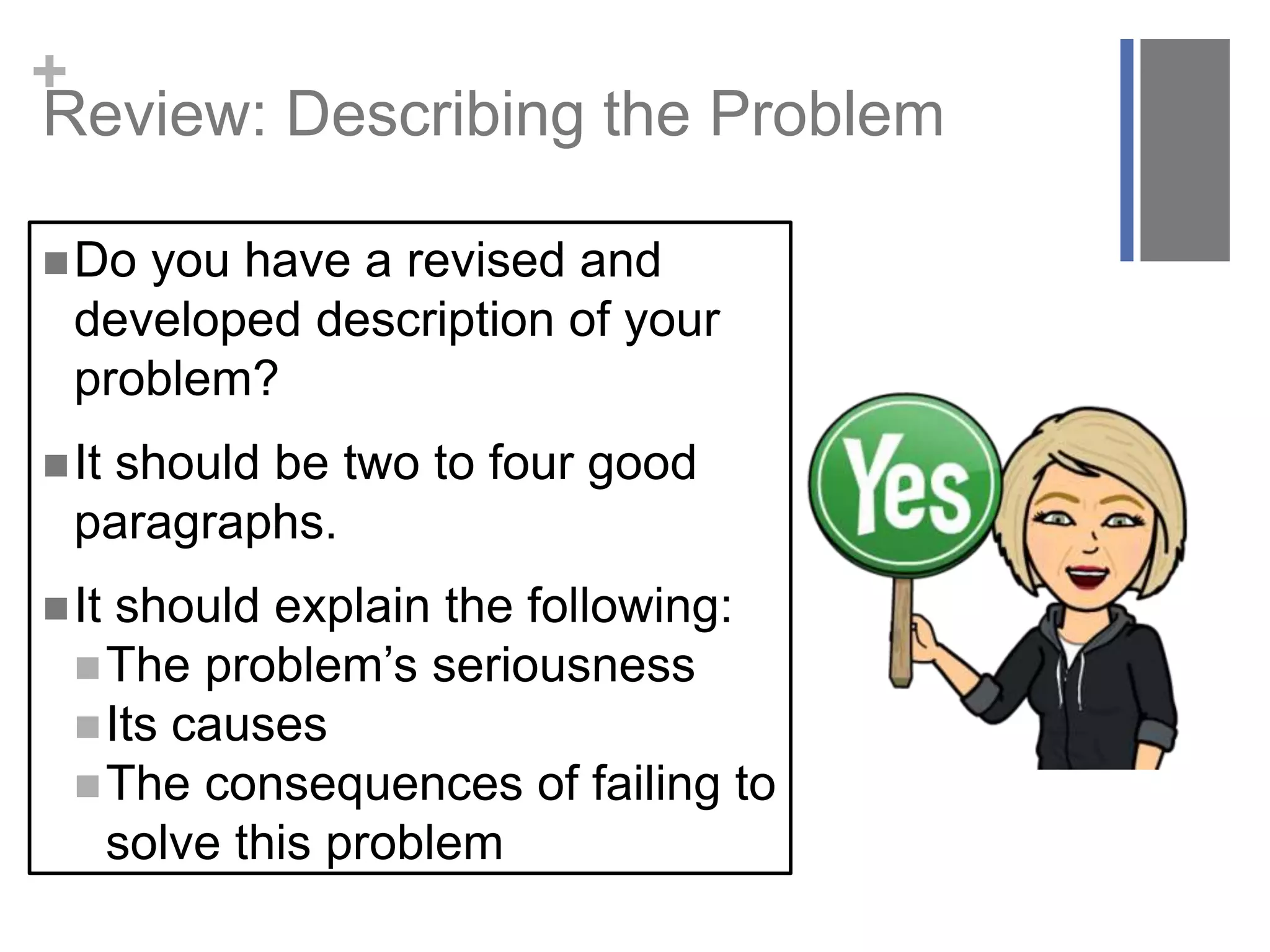+
Do you have a revised and
developed description of your
problem?
It should be two to four good
paragraphs.
It should explain the following:
The problem’s seriousness
Its causes
The consequences of failing to
solve this problem
Review: Describing the Problem
 