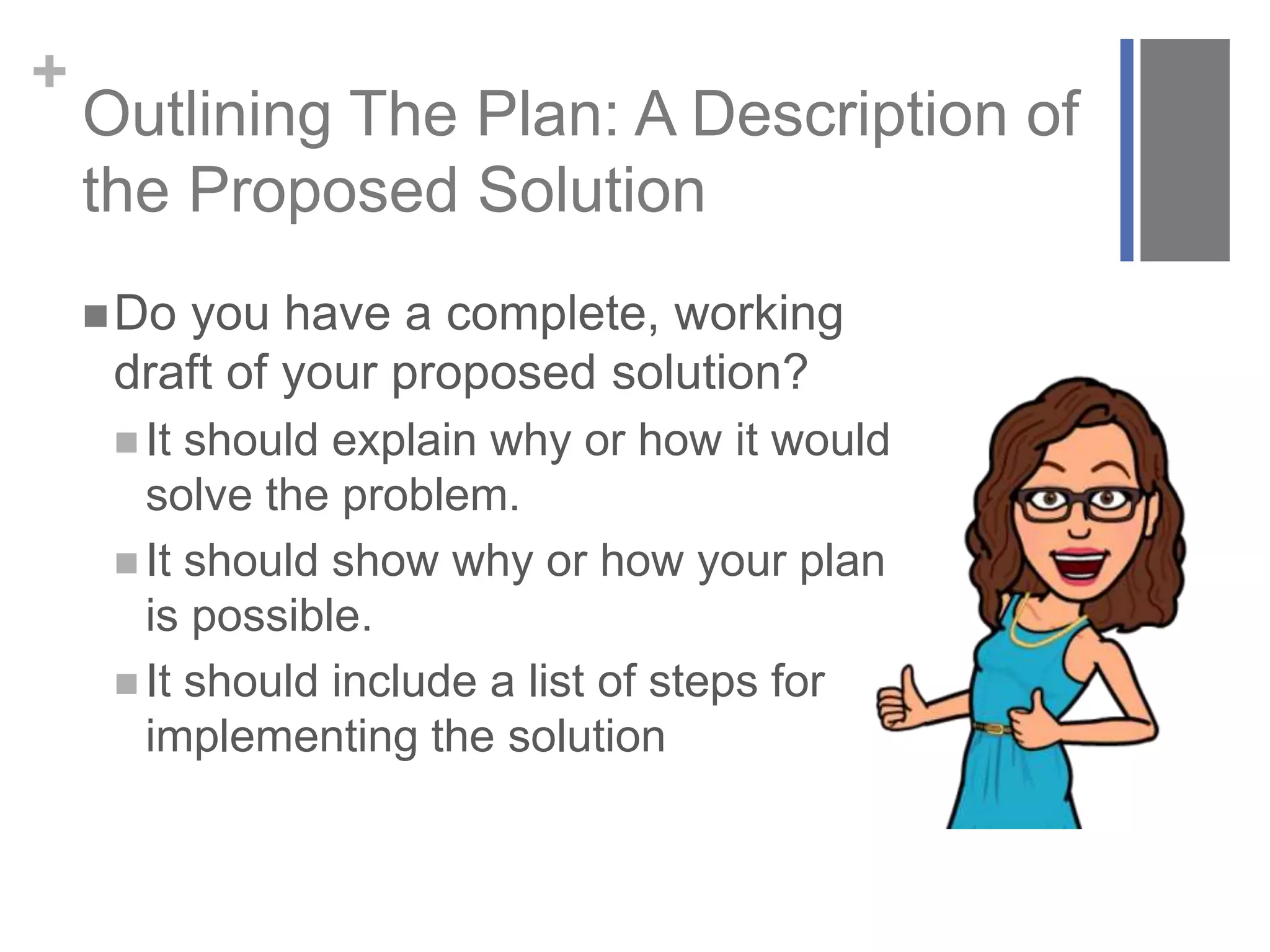 +
Outlining The Plan: A Description of
the Proposed Solution
Do you have a complete, working
draft of your proposed solution?
 It should explain why or how it would
solve the problem.
 It should show why or how your plan
is possible.
 It should include a list of steps for
implementing the solution
 